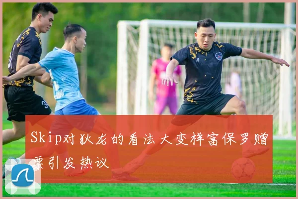Skip对狄龙的看法大变样富保罗赠票引发热议