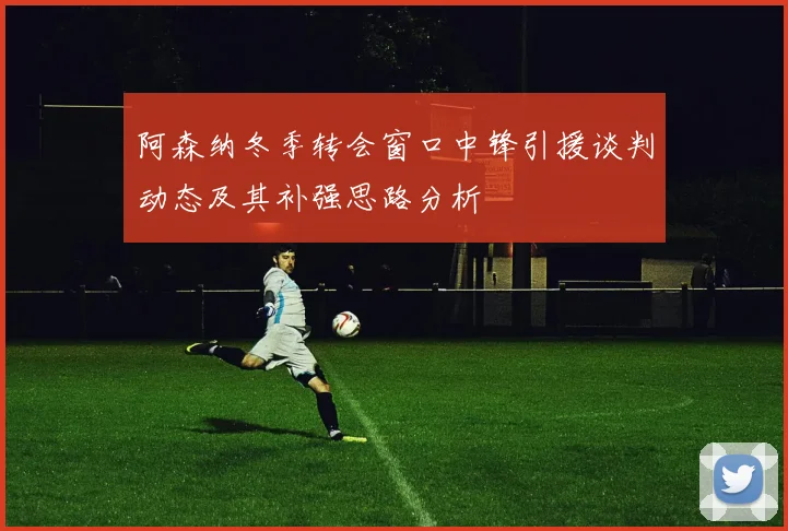 阿森纳冬季转会窗口中锋引援谈判动态及其补强思路分析