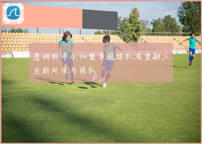 詹姆斯寻求加盟争冠球队渴望融入全新环境与团队