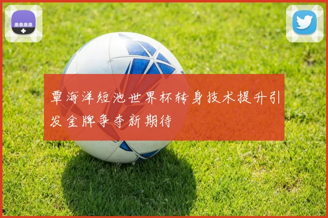覃海洋短池世界杯转身技术提升引发金牌争夺新期待