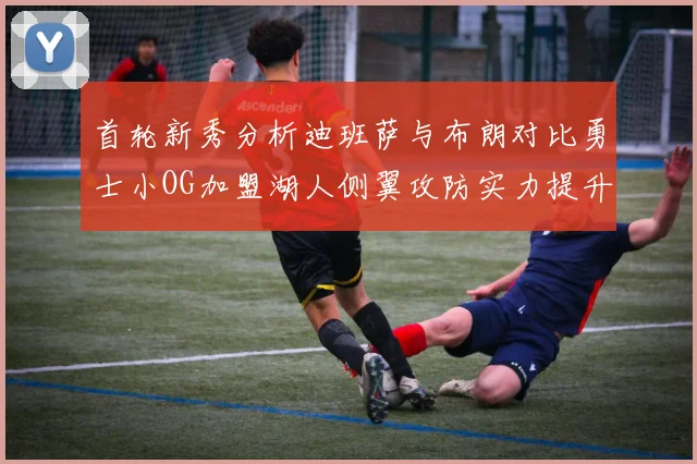 首轮新秀分析迪班萨与布朗对比勇士小OG加盟湖人侧翼攻防实力提升